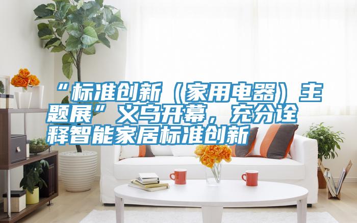 “標準創新（家用電器）主題展”義烏開幕，充分詮釋智能家居標準創新